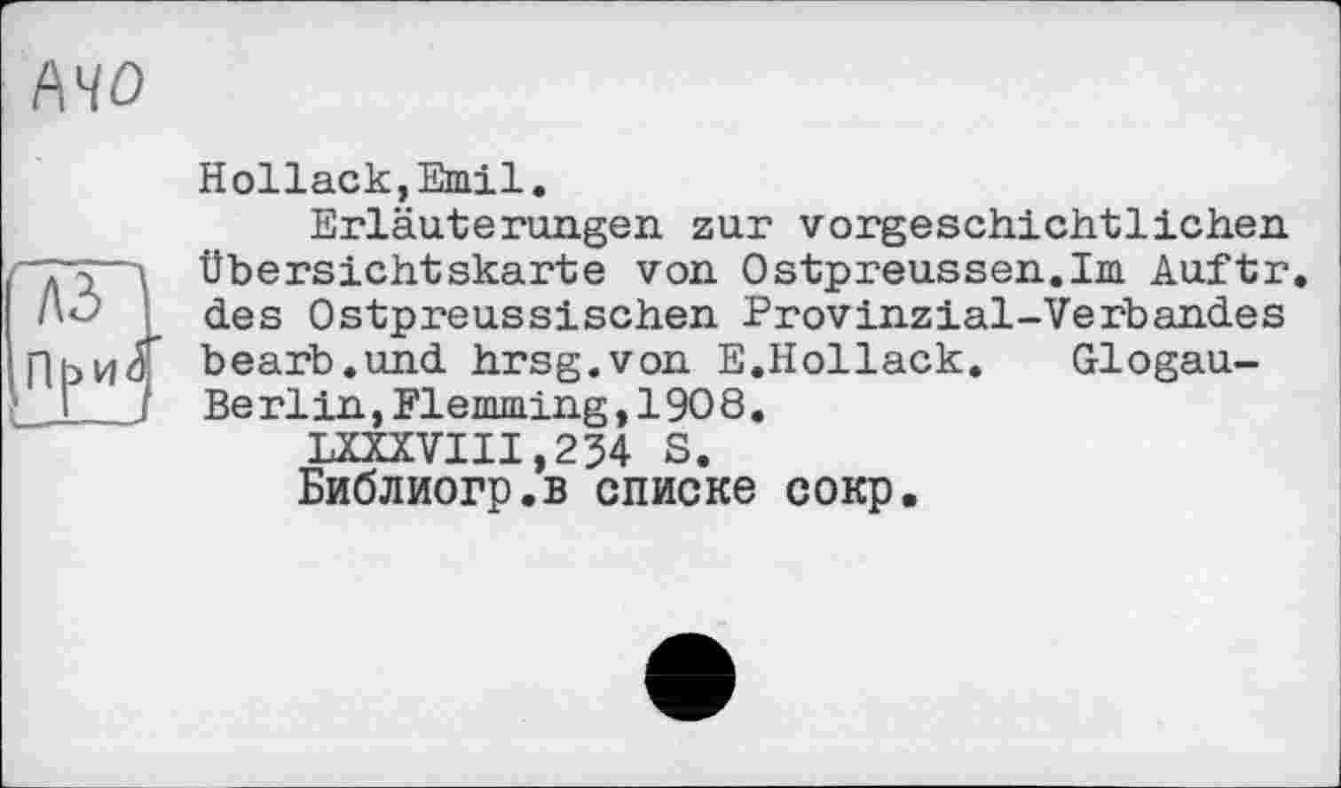 ﻿MO
Hollack,Emil.
Erläuterungen zur vorgeschichtlichen (7T Д Übersichtskarte von Ostpreussen.Im Auftr. J	des Ostpreussischen Provinzial-Verbandes
П b и à bearb.und hrsg.von E.Hollack. Glogau-’_I I Berlin,Flemming,1908.
LXXXVIII,234 S.
Библиогр.в списке сокр.